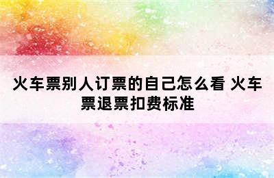 火车票别人订票的自己怎么看 火车票退票扣费标准